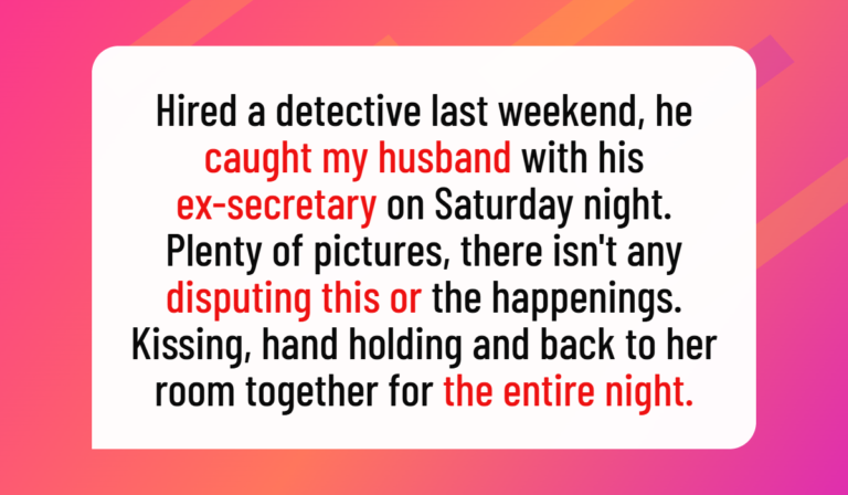 Hired a detective last weekend, he caught my husband with his ex-secretary on Saturday night. Plenty of pictures, there isn't any disputing this or the happenings. Kissing, hand holding and back to her room together for the entire night. Zero doubt on the events of the evening.